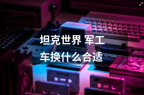 坦克世界 军工车换什么合适-第1张-游戏信息-龙启网