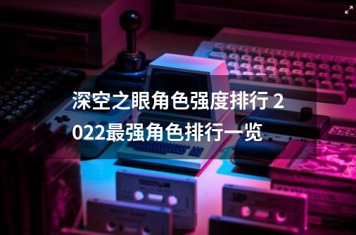 深空之眼角色强度排行 2022最强角色排行一览-第1张-游戏信息-龙启网