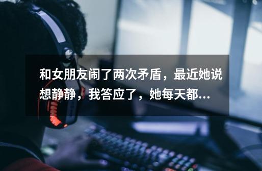 和女朋友闹了两次矛盾，最近她说想静静，我答应了，她每天都在不停的玩手机，玩游戏，两个人都不说话了，-第1张-游戏信息-龙启网