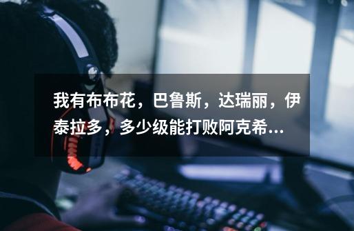 我有布布花,巴鲁斯,达瑞丽,伊泰拉多,多少级能打败阿克希亚-第1张-游戏信息-龙启网