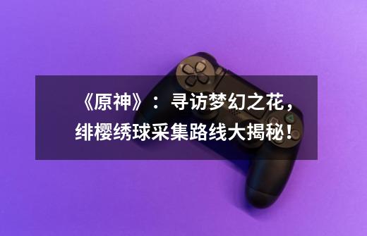 《原神》:寻访梦幻之花,绯樱绣球采集路线大揭秘!-第1张-游戏信息-龙启网