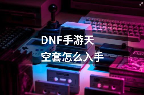 DNF手游天空套怎么入手-第1张-游戏信息-龙启网