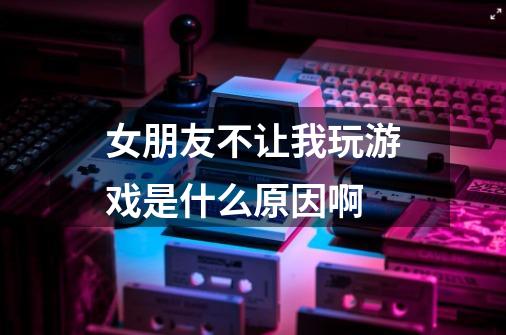 女朋友不让我玩游戏是什么原因啊-第1张-游戏信息-龙启网