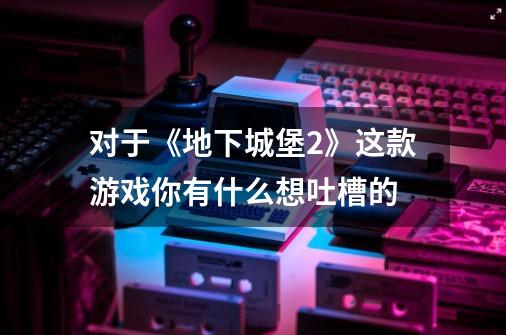 对于《地下城堡2》这款游戏你有什么想吐槽的-第1张-游戏信息-龙启网