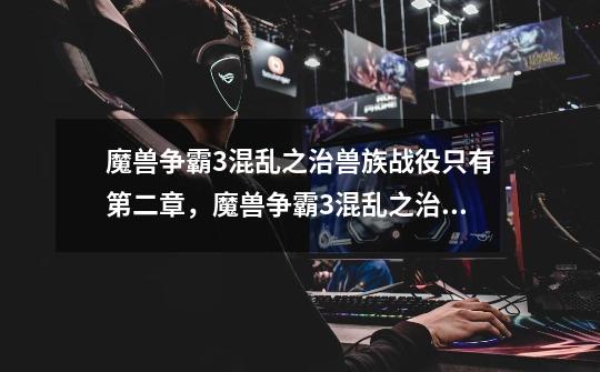 魔兽争霸3混乱之治兽族战役只有第二章,魔兽争霸3混乱之治人类战役第六章黑屏-第1张-游戏信息-龙启网