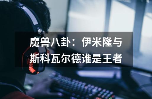 魔兽八卦:伊米隆与斯科瓦尔德谁是王者-第1张-游戏信息-龙启网