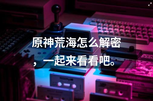 原神荒海怎么解密,一起来看看吧。-第1张-游戏信息-龙启网