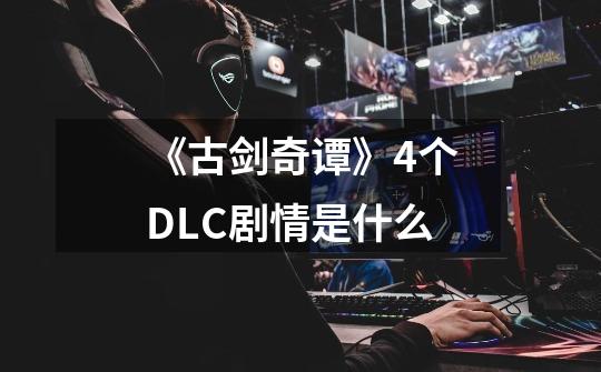 《古剑奇谭》4个DLC剧情是什么-第1张-游戏信息-龙启网
