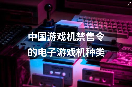 中国游戏机禁售令的电子游戏机种类-第1张-游戏信息-龙启网