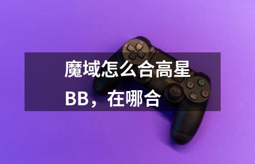 魔域怎么合高星BB,在哪合-第1张-游戏信息-龙启网
