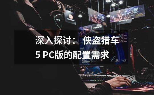 深入探讨: 侠盗猎车5 PC版的配置需求-第1张-游戏信息-龙启网