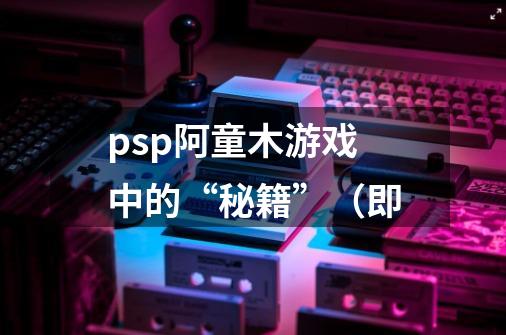 psp阿童木游戏中的“秘籍”(即-第1张-游戏信息-龙启网