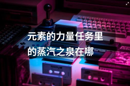 元素的力量任务里的蒸汽之泉在哪-第1张-游戏信息-龙启网
