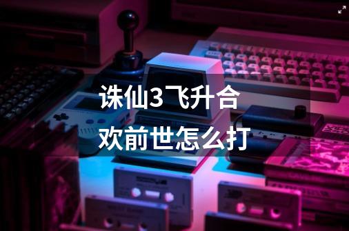 诛仙3飞升合欢前世怎么打-第1张-游戏信息-龙启网
