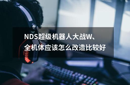 NDS超级机器人大战W、全机体应该怎么改造比较好-第1张-游戏信息-龙启网