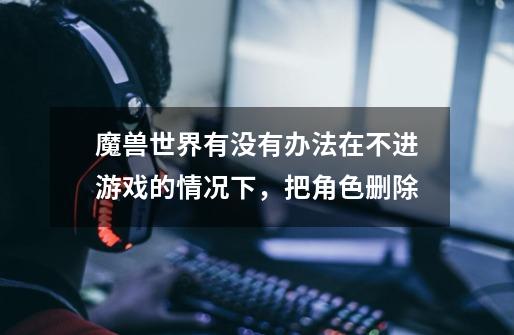 魔兽世界有没有办法在不进游戏的情况下，把角色删除-第1张-游戏信息-龙启网