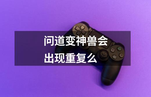 问道变神兽会出现重复么-第1张-游戏信息-龙启网