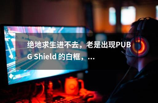 绝地求生进不去,老是出现PUBG Shield 的白框,求解这是怎么回事-第1张-游戏信息-龙启网