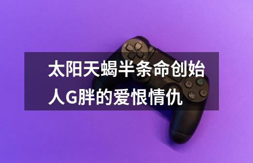 太阳天蝎半条命创始人G胖的爱恨情仇-第1张-游戏信息-龙启网