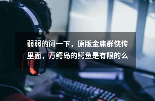 弱弱的问一下，原版金庸群侠传里面，万鳄岛的鳄鱼是有限的么-第1张-游戏信息-龙启网