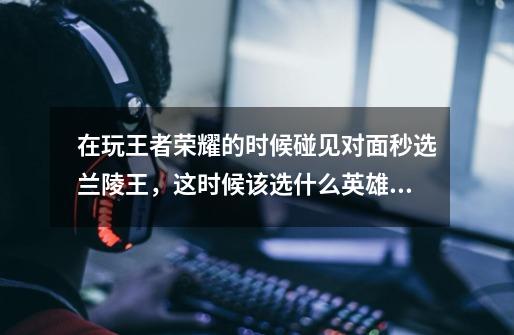 在玩王者荣耀的时候碰见对面秒选兰陵王,这时候该选什么英雄好-第1张-游戏信息-龙启网