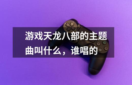 游戏天龙八部的主题曲叫什么，谁唱的-第1张-游戏信息-龙启网