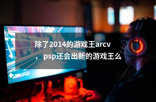 除了2014的游戏王arcv， psp还会出新的游戏王么-第1张-游戏信息-龙启网