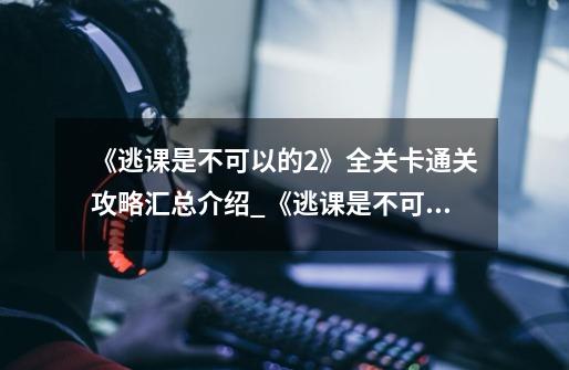 《逃课是不可以的2》全关卡通关攻略汇总介绍_《逃课是不可以的2》全关卡通关攻略汇总是什么-第1张-游戏信息-龙启网