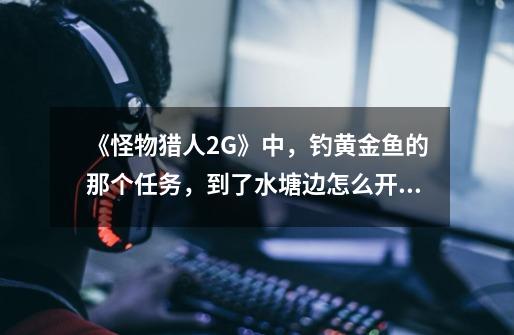 《怪物猎人2G》中,钓黄金鱼的那个任务,到了水塘边怎么开始啊,按□没反应的,也没提示。-第1张-游戏信息-龙启网