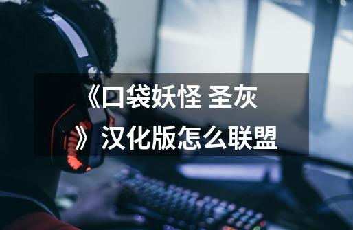 《口袋妖怪 圣灰》汉化版怎么联盟-第1张-游戏信息-龙启网