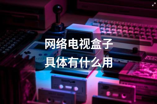 网络电视盒子具体有什么用-第1张-游戏信息-龙启网