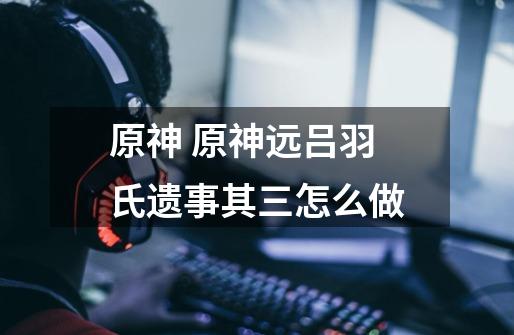 原神 原神远吕羽氏遗事其三怎么做-第1张-游戏信息-龙启网