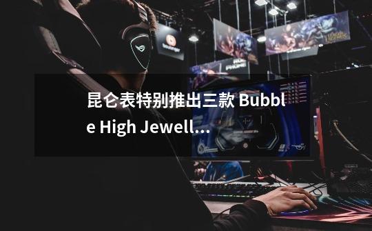 昆仑表特别推出三款 Bubble High Jewellery Skeleton 高级珠宝镂空腕表-第1张-游戏信息-龙启网