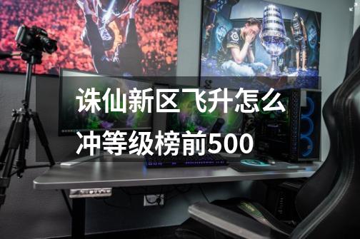 诛仙新区飞升怎么冲等级榜前500-第1张-游戏信息-龙启网