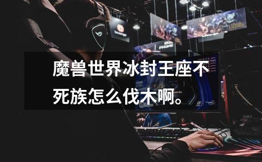 魔兽世界冰封王座不死族怎么伐木啊。-第1张-游戏信息-龙启网