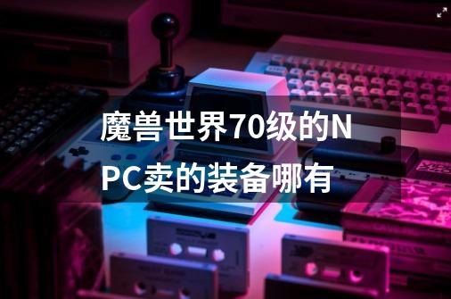 魔兽世界70级的NPC卖的装备哪有-第1张-游戏信息-龙启网