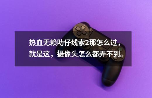 热血无赖叻仔线索2那怎么过，就是这，摄像头怎么都弄不到。-第1张-游戏信息-龙启网