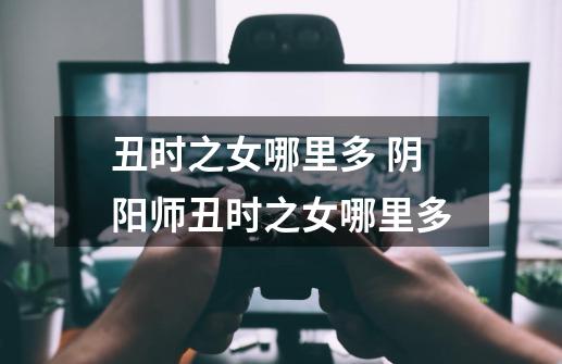 丑时之女哪里多 阴阳师丑时之女哪里多-第1张-游戏信息-龙启网