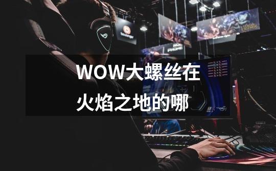 WOW大螺丝在火焰之地的哪-第1张-游戏信息-龙启网