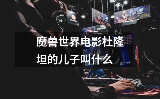 魔兽世界电影杜隆坦的儿子叫什么-第1张-游戏信息-龙启网