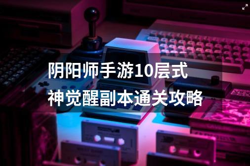 阴阳师手游10层式神觉醒副本通关攻略-第1张-游戏信息-龙启网