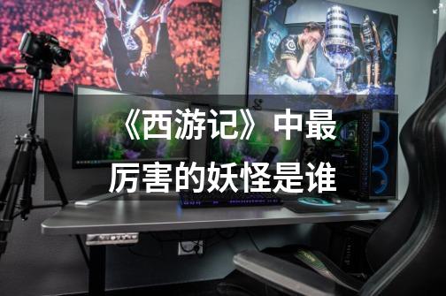《西游记》中最厉害的妖怪是谁-第1张-游戏信息-龙启网