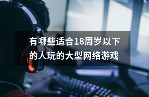 有哪些适合18周岁以下的人玩的大型网络游戏-第1张-游戏信息-龙启网