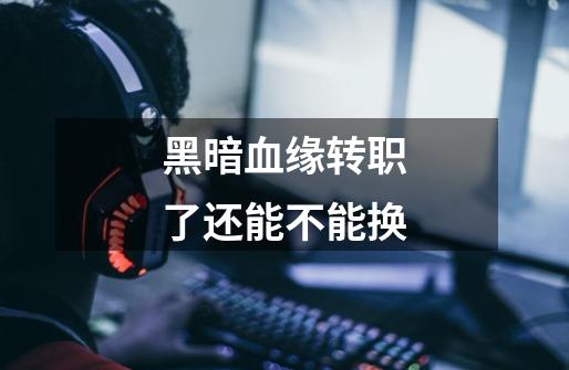 黑暗血缘转职了还能不能换-第1张-游戏信息-龙启网