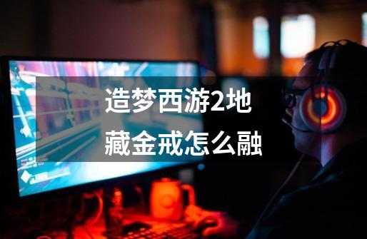 造梦西游2地藏金戒怎么融-第1张-游戏信息-龙启网
