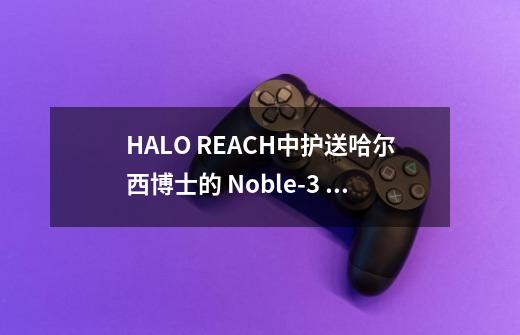 HALO REACH中护送哈尔西博士的 Noble-3 Jun 最后去哪里了-第1张-游戏信息-龙启网