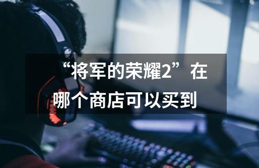 “将军的荣耀2”在哪个商店可以买到-第1张-游戏信息-龙启网