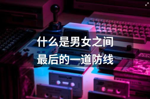 什么是男女之间最后的一道防线-第1张-游戏信息-龙启网