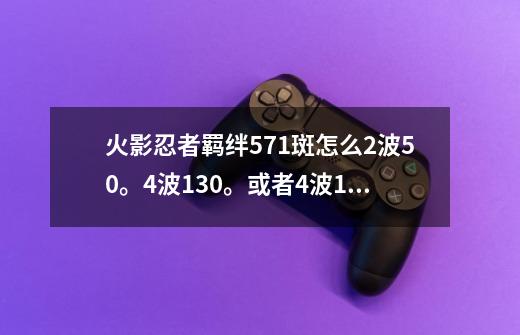 火影忍者羁绊5.71斑怎么2波50。4波130。或者4波13玉-第1张-游戏信息-龙启网