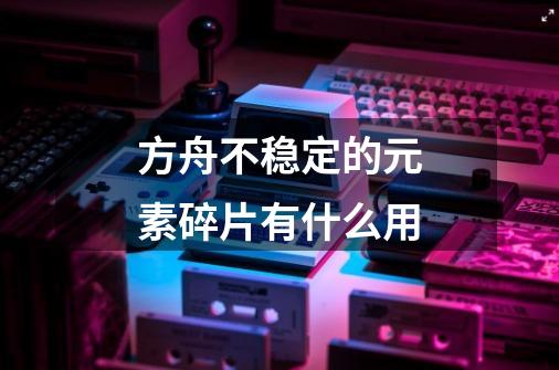 方舟不稳定的元素碎片有什么用-第1张-游戏信息-龙启网